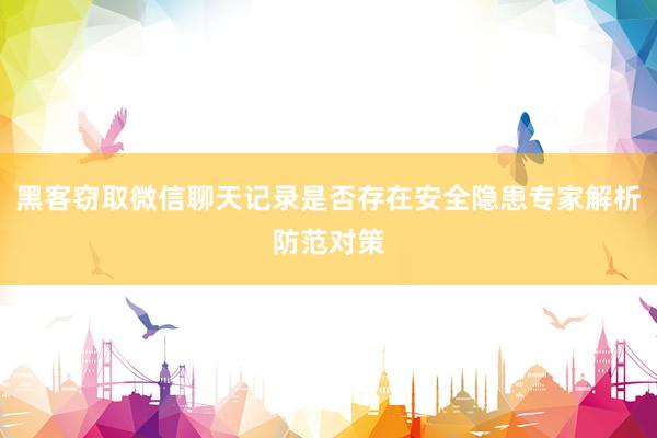 黑客窃取微信聊天记录是否存在安全隐患专家解析防范对策