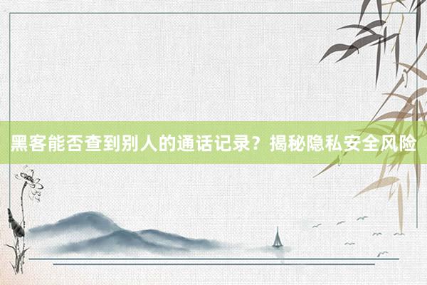 黑客能否查到别人的通话记录？揭秘隐私安全风险